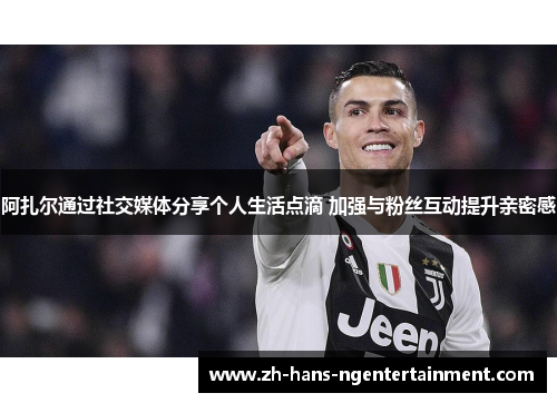 阿扎尔通过社交媒体分享个人生活点滴 加强与粉丝互动提升亲密感