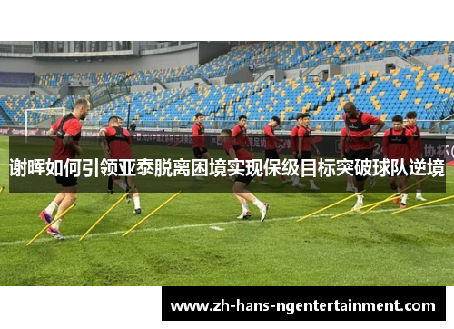 谢晖如何引领亚泰脱离困境实现保级目标突破球队逆境