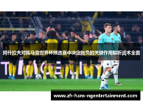 阿什拉夫对阵马竞世界杯预选赛中决定胜负的关键作用解析战术全面 阿什拉夫对阵马竞世界杯预选赛中决定胜负的关键作用解析战术全面