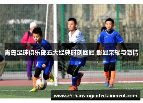 青岛足球俱乐部五大经典时刻回顾 彰显荣耀与激情
