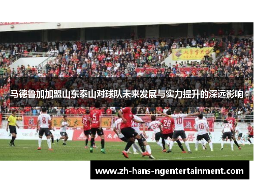 马德鲁加加盟山东泰山对球队未来发展与实力提升的深远影响